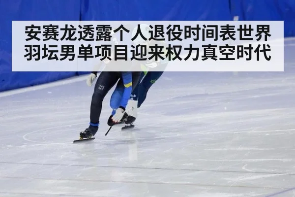 安赛龙透露个人退役时间表世界羽坛男单项目迎来权力真空时代